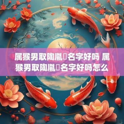 属猴男取陶胤瑄名字好吗 属猴男取陶胤瑄名字好吗怎么取
