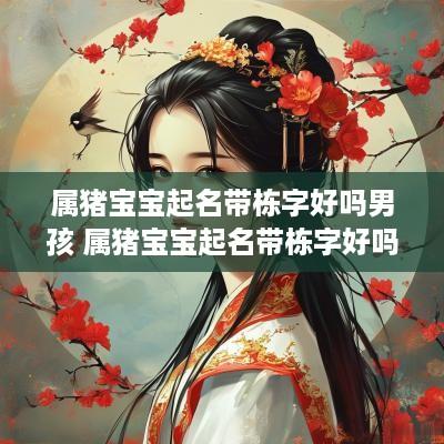 属猪宝宝起名带栋字好吗男孩 属猪宝宝起名带栋字好吗男孩