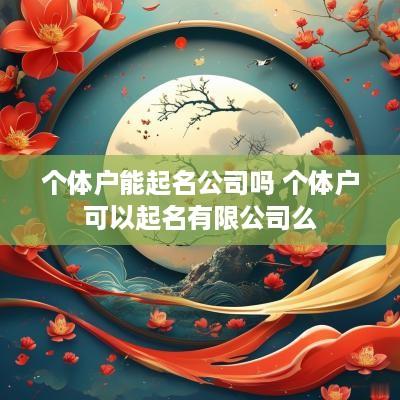 个体户能起名公司吗 个体户可以起名有限公司么