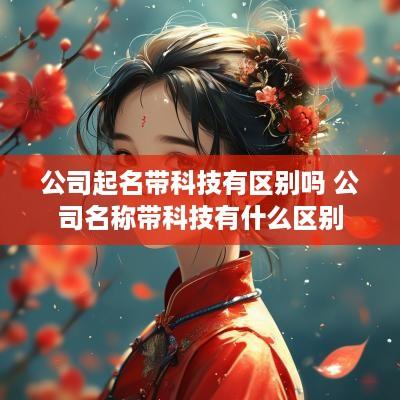 公司起名带科技有区别吗 公司名称带科技有什么区别