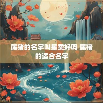 属猪的名字叫星柔好吗 属猪的适合名字