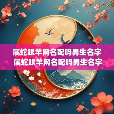 属蛇跟羊网名配吗男生名字 属蛇跟羊网名配吗男生名字叫什么