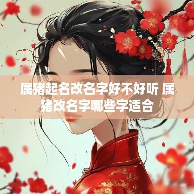 属猪起名改名字好不好听 属猪改名字哪些字适合
