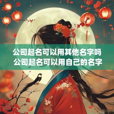 公司起名可以用其他名字吗 公司起名可以用自己的名字吗