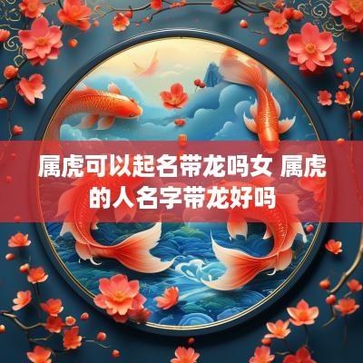 属虎可以起名带龙吗女 属虎的人名字带龙好吗