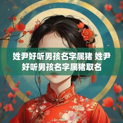姓尹好听男孩名字属猪 姓尹好听男孩名字属猪取名