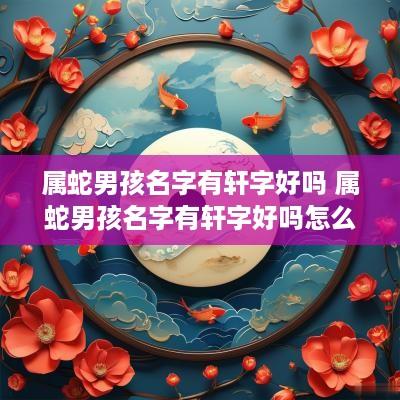属蛇男孩名字有轩字好吗 属蛇男孩名字有轩字好吗怎么取 属蛇男孩名字有轩字好吗 属蛇男孩名字有轩字好吗怎么取