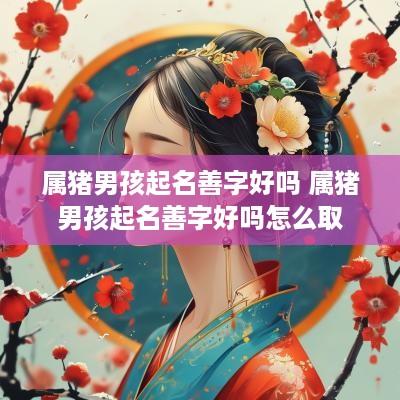 属猪男孩起名善字好吗 属猪男孩起名善字好吗怎么取