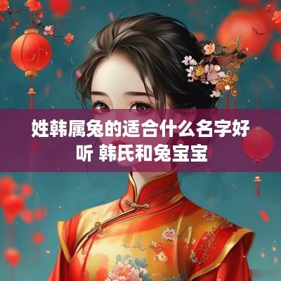 姓韩属兔的适合什么名字好听 韩氏和兔宝宝