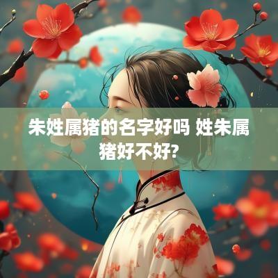 朱姓属猪的名字好吗 姓朱属猪好不好?