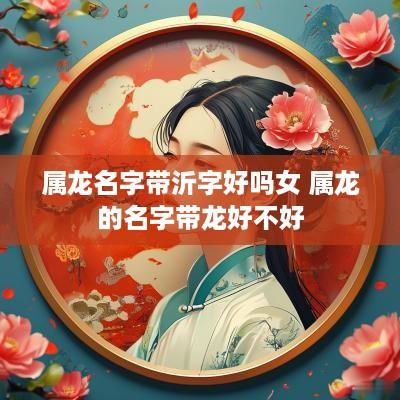 属龙名字带沂字好吗女 属龙的名字带龙好不好