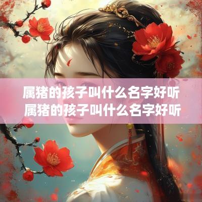 属猪的孩子叫什么名字好听 属猪的孩子叫什么名字好听点
