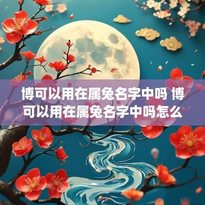 博可以用在属兔名字中吗 博可以用在属兔名字中吗怎么读 博可以用在属兔名字中吗 博可以用在属兔名字中吗怎么读