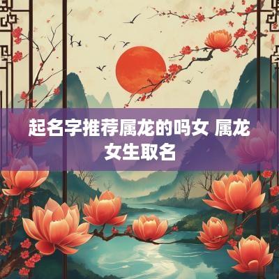起名字推荐属龙的吗女 属龙女生取名