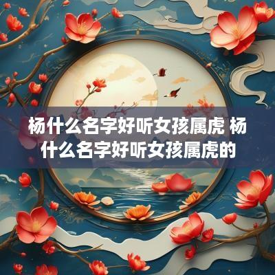 杨什么名字好听女孩属虎 杨什么名字好听女孩属虎的