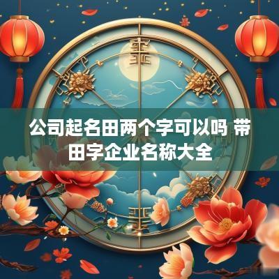 公司起名田两个字可以吗 带田字企业名称大全