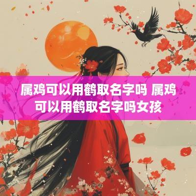 属鸡可以用鹤取名字吗 属鸡可以用鹤取名字吗女孩