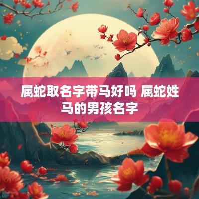 属蛇取名字带马好吗 属蛇姓马的男孩名字