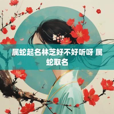 属蛇起名林芝好不好听呀 属蛇取名