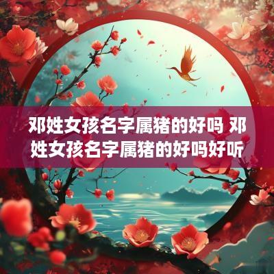 邓姓女孩名字属猪的好吗 邓姓女孩名字属猪的好吗好听吗