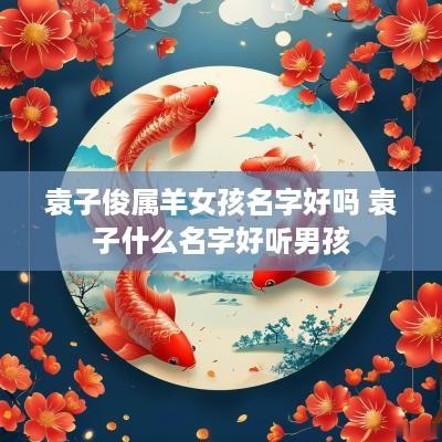 袁子俊属羊女孩名字好吗 袁子什么名字好听男孩
