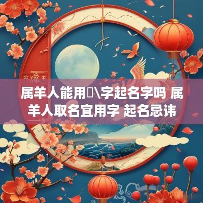 属羊人能用荺\字起名字吗 属羊人取名宜用字 起名忌讳