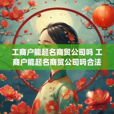 工商户能起名商贸公司吗 工商户能起名商贸公司吗合法吗