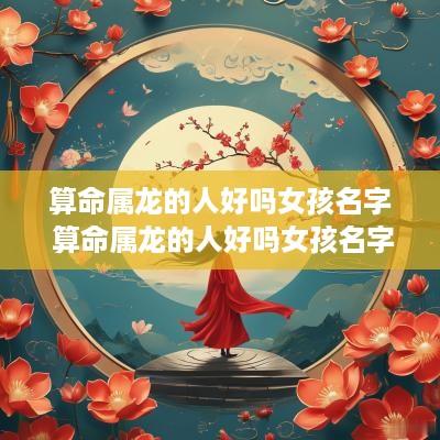 算命属龙的人好吗女孩名字 算命属龙的人好吗女孩名字大全