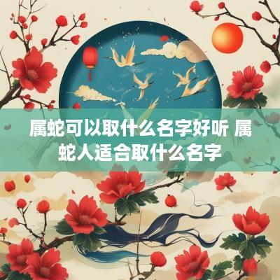 属蛇可以取什么名字好听 属蛇人适合取什么名字