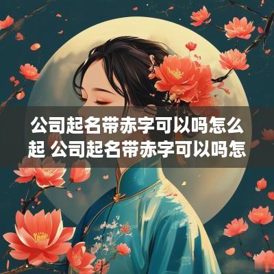 公司起名带赤字可以吗怎么起 公司起名带赤字可以吗怎么起名