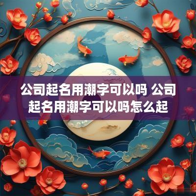 公司起名用潮字可以吗 公司起名用潮字可以吗怎么起
