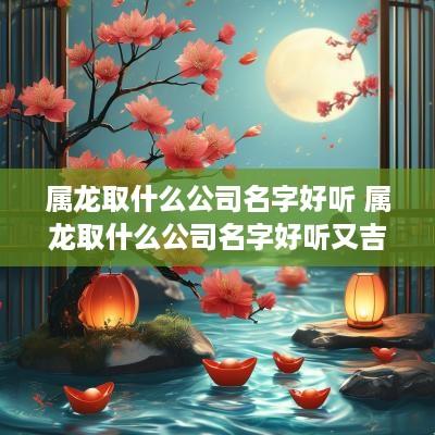 属龙取什么公司名字好听 属龙取什么公司名字好听又吉祥