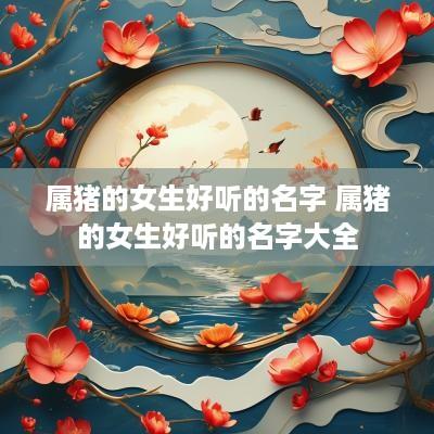属猪的女生好听的名字 属猪的女生好听的名字大全