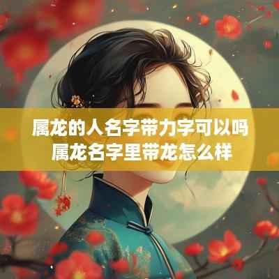属龙的人名字带力字可以吗 属龙名字里带龙怎么样