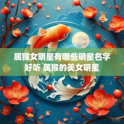 属猴女明星有哪些明星名字好听 属猴的美女明星