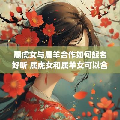 属虎女与属羊合作如何起名好听 属虎女和属羊女可以合作