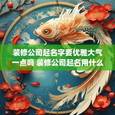 装修公司起名字要优雅大气一点吗 装修公司起名用什么字好