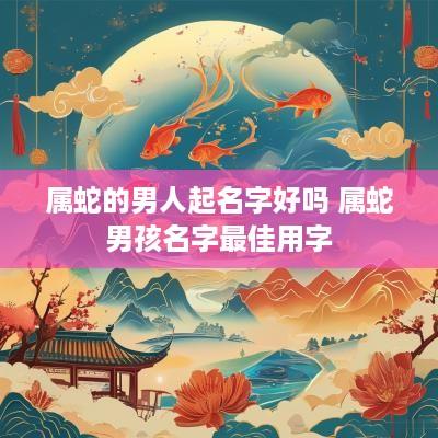 属蛇的男人起名字好吗 属蛇男孩名字最佳用字