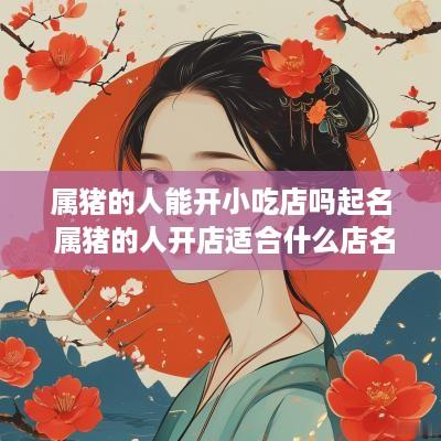 属猪的人能开小吃店吗起名 属猪的人开店适合什么店名