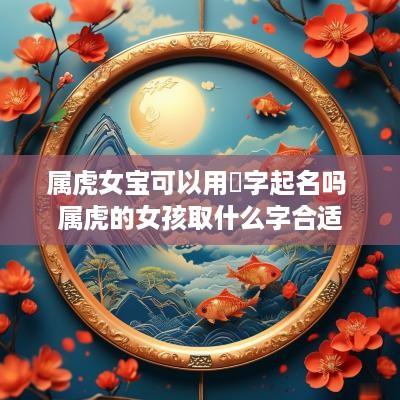 属虎女宝可以用垚字起名吗 属虎的女孩取什么字合适