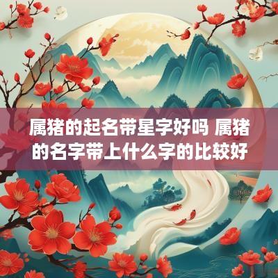 属猪的起名带星字好吗 属猪的名字带上什么字的比较好
