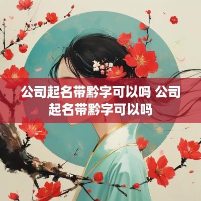 公司起名带黔字可以吗 公司起名带黔字可以吗