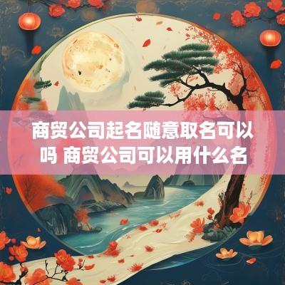 商贸公司起名随意取名可以吗 商贸公司可以用什么名