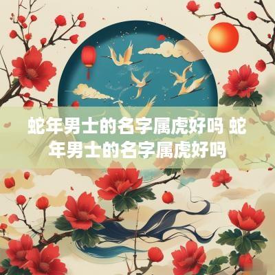 蛇年男士的名字属虎好吗 蛇年男士的名字属虎好吗