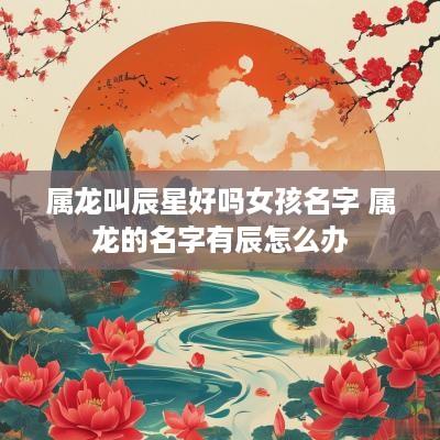 属龙叫辰星好吗女孩名字 属龙的名字有辰怎么办