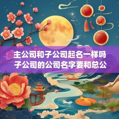 主公司和子公司起名一样吗 子公司的公司名字要和总公司一样吗