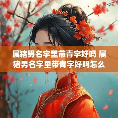 属猪男名字里带青字好吗 属猪男名字里带青字好吗怎么取