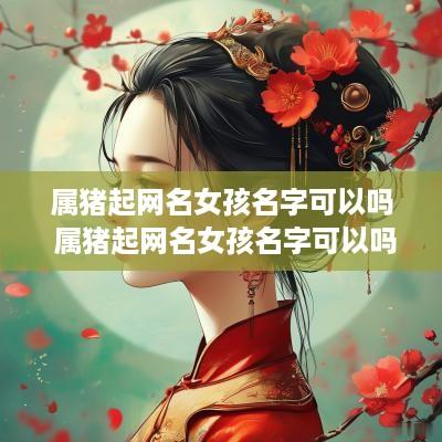 属猪起网名女孩名字可以吗 属猪起网名女孩名字可以吗