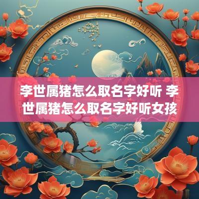 李世属猪怎么取名字好听 李世属猪怎么取名字好听女孩