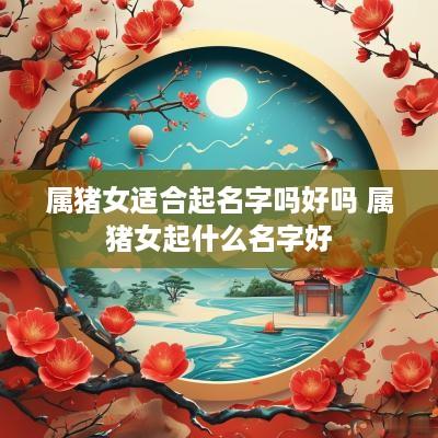 属猪女适合起名字吗好吗 属猪女起什么名字好